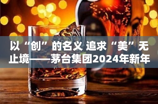 以“创”的名义 追求“美”无止境——茅台集团2024年新年献词