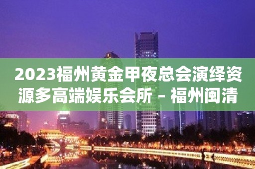 2023福州黄金甲夜总会演绎资源多高端娱乐会所 – 福州闽清KTV排行