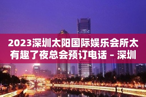 2023深圳太阳国际娱乐会所太有趣了夜总会预订电话 – 深圳宝安松岗KTV排行