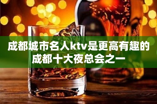 成都城市名人ktv是更高有趣的成都十大夜总会之一