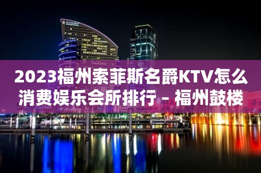 2023福州索菲斯名爵KTV怎么消费娱乐会所排行 – 福州鼓楼津泰KTV排行