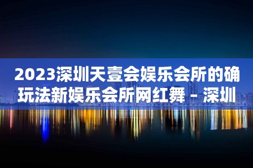 2023深圳天壹会娱乐会所的确玩法新娱乐会所网红舞 – 深圳罗湖水贝KTV排行