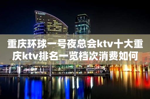 重庆环球一号夜总会ktv十大重庆ktv排名一览档次消费如何