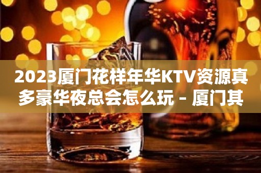 2023厦门花样年华KTV资源真多豪华夜总会怎么玩 – 厦门其他角美KTV排行