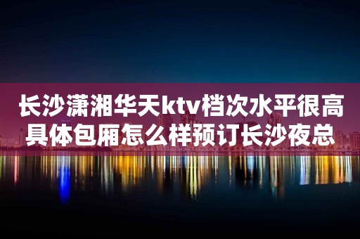 长沙潇湘华天ktv档次水平很高具体包厢怎么样预订长沙夜总会