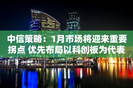 中信策略：1月市场将迎来重要拐点 优先布局以科创板为代表的超跌成长