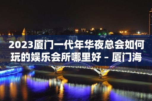 2023厦门一代年华夜总会如何玩的娱乐会所哪里好 – 厦门海沧马青路KTV排行