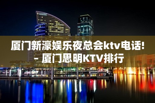 厦门新濠娱乐夜总会ktv电话! – 厦门思明KTV排行