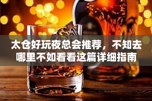 太仓好玩夜总会推荐，不知去哪里不如看看这篇详细指南