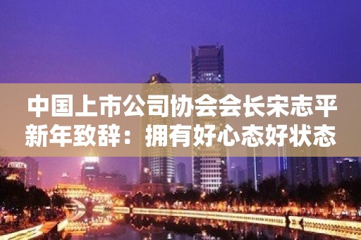 中国上市公司协会会长宋志平新年致辞：拥有好心态好状态 建设好生态