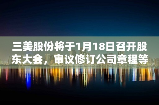 三美股份将于1月18日召开股东大会，审议修订公司章程等议案